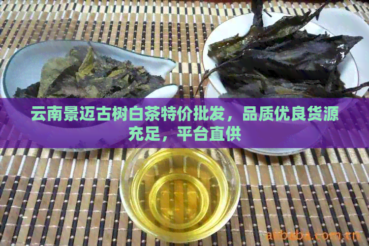 云南景迈古树白茶特价批发，品质优良货源充足，平台直供