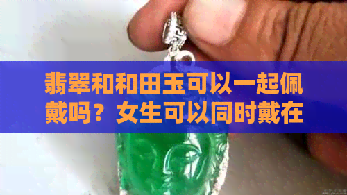 翡翠和和田玉可以一起佩戴吗？女生可以同时戴在同一个手上吗？