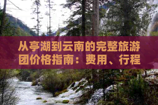 从亭湖到云南的完整旅游团价格指南：费用、行程、住宿及注意事项一应俱全