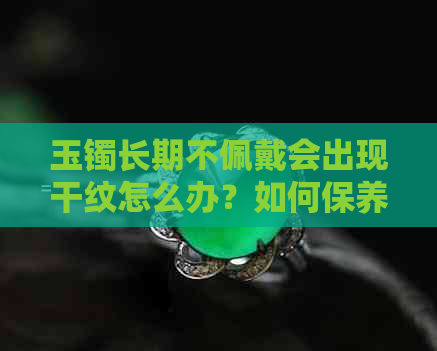 玉镯长期不佩戴会出现干纹怎么办？如何保养玉镯以避免干纹的产生？