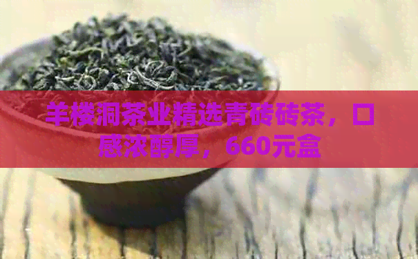 羊楼洞茶业精选青砖砖茶，口感浓醇厚，660元盒