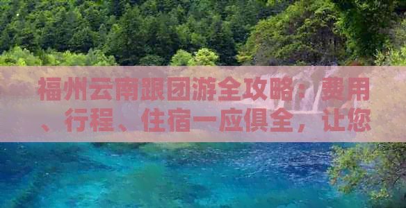 福州云南跟团游全攻略：费用、行程、住宿一应俱全，让您轻松规划完美之旅