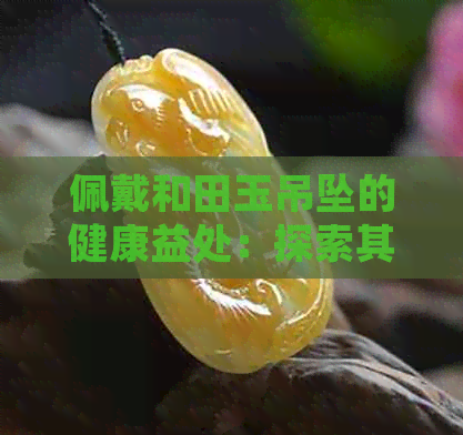 佩戴和田玉吊坠的健康益处：探索其神秘的身体作用