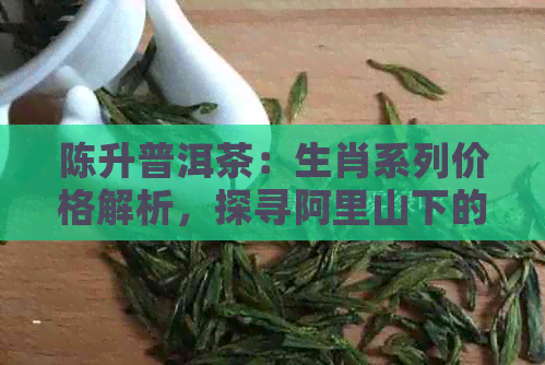 陈升普洱茶：生肖系列价格解析，探寻阿里山下的茶文化传承