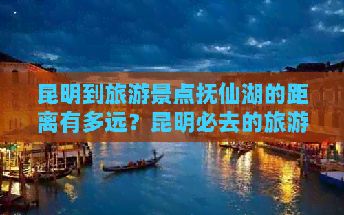 昆明到旅游景点抚仙湖的距离有多远？昆明必去的旅游景点有哪些？