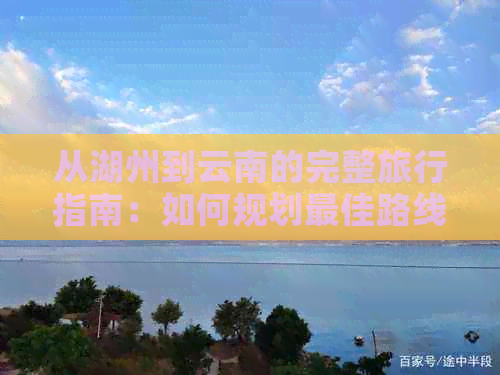 从湖州到云南的完整旅行指南：如何规划更佳路线、交通方式和必备物品