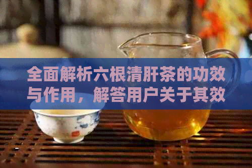 全面解析六根清肝茶的功效与作用，解答用户关于其效果的疑问