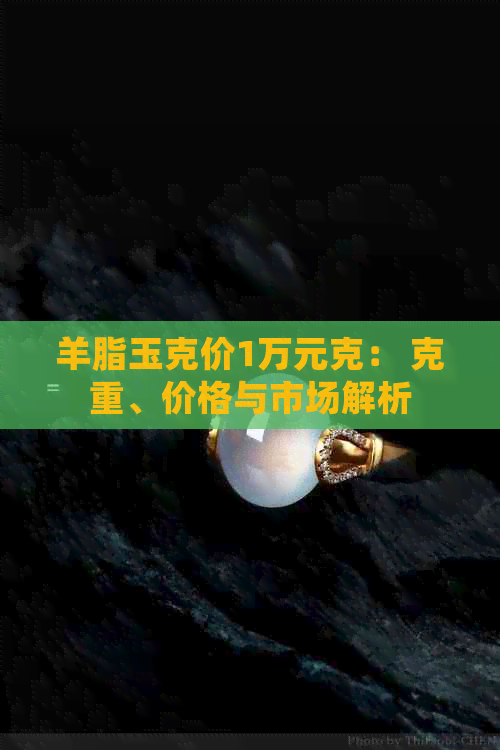 羊脂玉克价1万元克： 克重、价格与市场解析