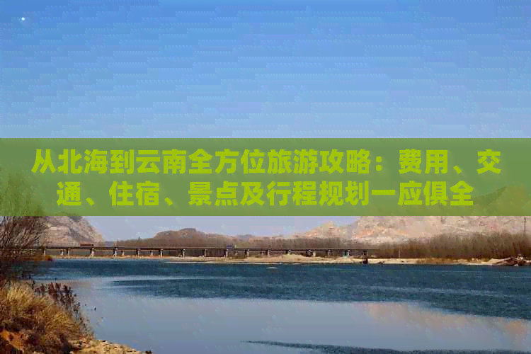 从北海到云南全方位旅游攻略：费用、交通、住宿、景点及行程规划一应俱全