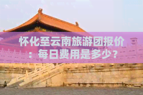 怀化至云南旅游团报价：每日费用是多少？