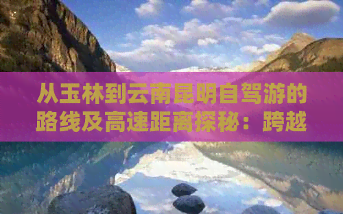 从玉林到云南昆明自驾游的路线及高速距离探秘：跨越广西、丽江的奇妙旅程