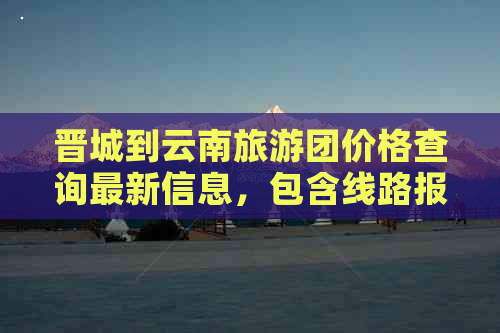 晋城到云南旅游团价格查询最新信息，包含线路报价和最新情况。