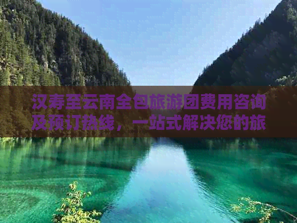 汉寿至云南全包旅游团费用咨询及预订热线，一站式解决您的旅行问题