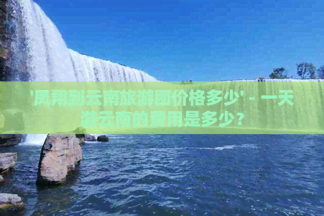 '凤翔到云南旅游团价格多少' - 一天游云南的费用是多少？