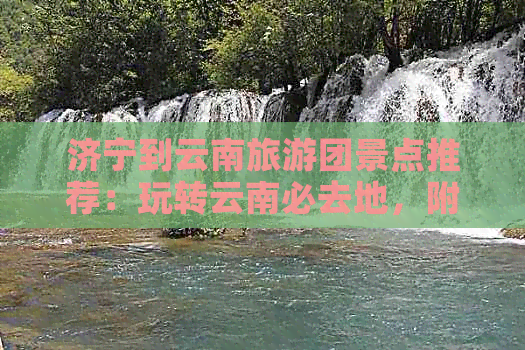 济宁到云南旅游团景点推荐：玩转云南必去地，附最新报价！