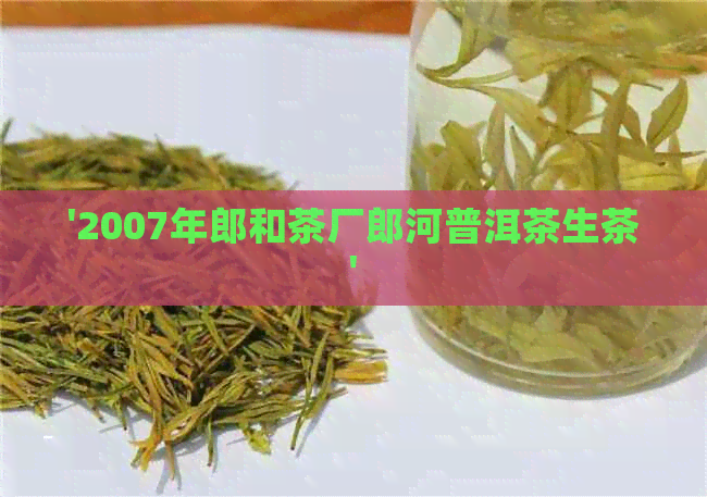 '2007年郎和茶厂郎河普洱茶生茶'