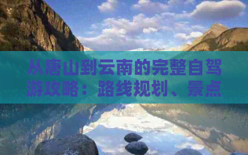 从唐山到云南的完整自驾游攻略：路线规划、景点推荐、住宿和美食一应俱全