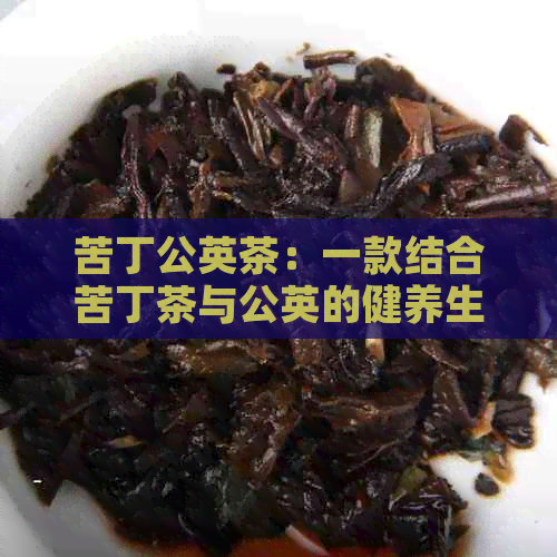 苦丁公英茶：一款结合苦丁茶与公英的健养生泡茶功效