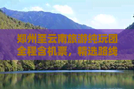 郑州至云南旅游纯玩团全程含机票，精选路线报价