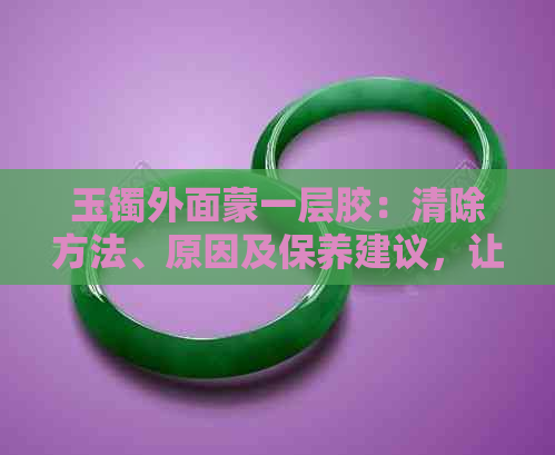 玉镯外面蒙一层胶：清除方法、原因及保养建议，让你的玉镯焕发光彩！