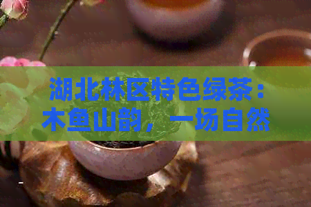 湖北林区特色绿茶：木鱼山韵，一场自然的茶文化宴