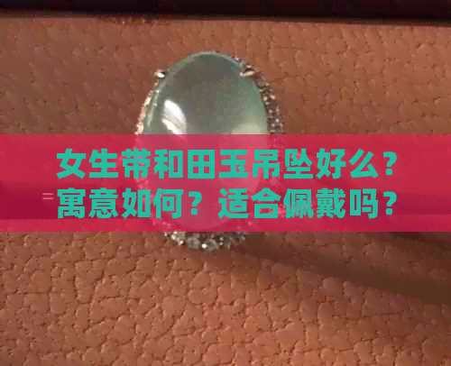 女生带和田玉吊坠好么？寓意如何？适合佩戴吗？有什么好处？