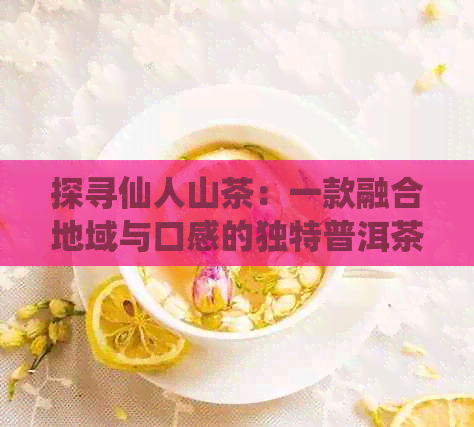 探寻仙人山茶：一款融合地域与口感的独特普洱茶