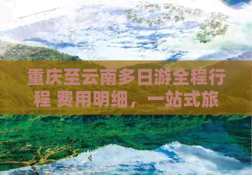 重庆至云南多日游全程行程 费用明细，一站式旅游团报价解答您的所有疑问