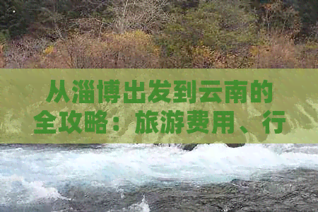 从淄博出发到云南的全攻略：旅游费用、行程安排、住宿和美食一应俱全