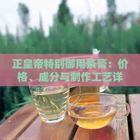 正皇帝特别御用茶膏：价格、成分与制作工艺详解，云南原产地直供