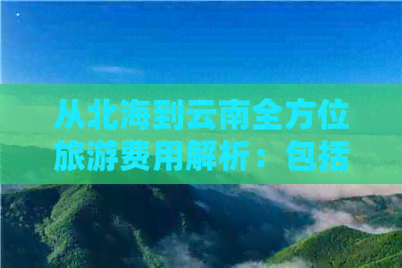 从北海到云南全方位旅游费用解析：包括交通、住宿、景点等详细价格指南