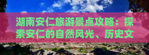 湖南安仁旅游景点攻略：探索安仁的自然风光、历史文化遗迹及特色美食全攻略