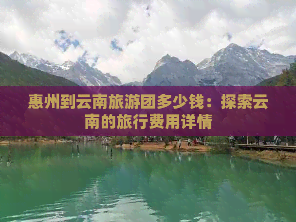 惠州到云南旅游团多少钱：探索云南的旅行费用详情