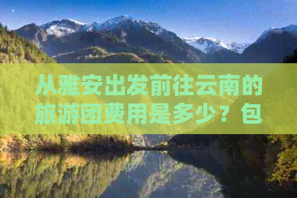 从雅安出发前往云南的旅游团费用是多少？包含哪些景点和交通工具？