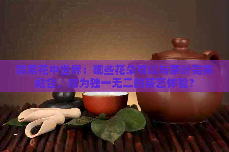 探索花中世界：哪些花朵可以与茶叶完美融合，成为独一无二的茶艺体验？