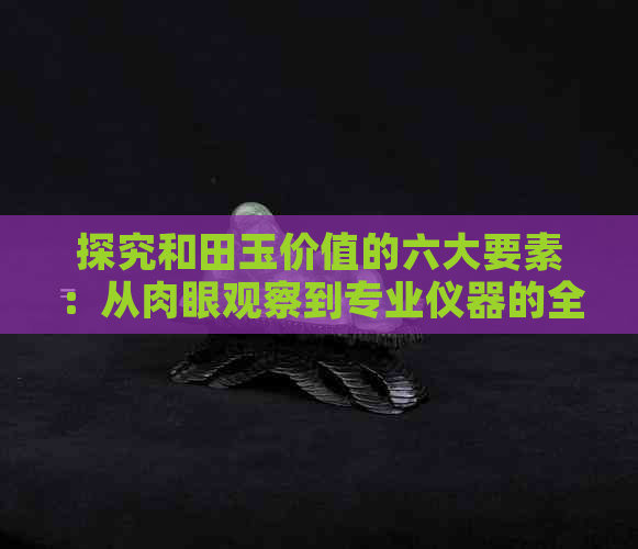 探究和田玉价值的六大要素：从肉眼观察到专业仪器的全面鉴别方法