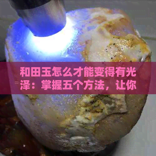 和田玉怎么才能变得有光泽：掌握五个方法，让你的和田玉更具光泽感！