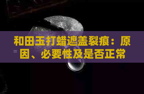 和田玉打蜡遮盖裂痕：原因、必要性及是否正常？如何正确处理和保养和田玉？