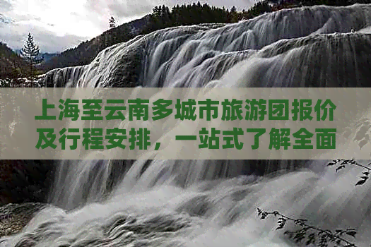 上海至云南多城市旅游团报价及行程安排，一站式了解全面旅行信息