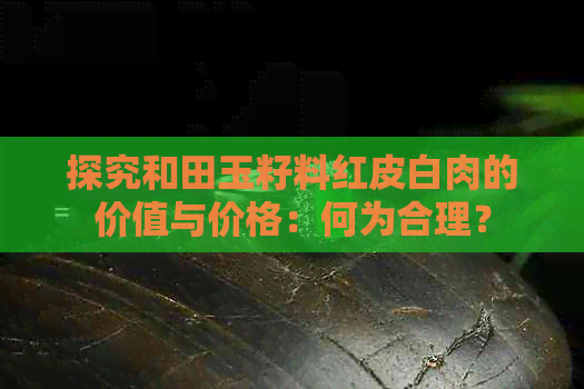 探究和田玉籽料红皮白肉的价值与价格：何为合理？