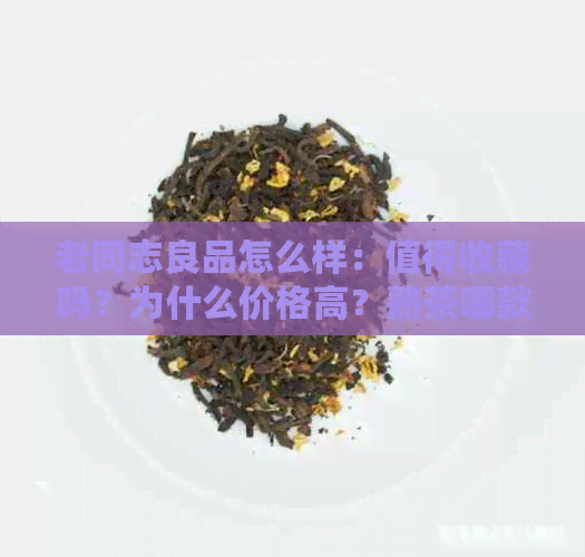 老同志良品怎么样：值得收藏吗？为什么价格高？熟茶哪款好？