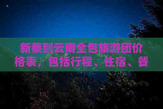 新蔡到云南全包旅游团价格表，包括行程、住宿、餐饮等详细信息