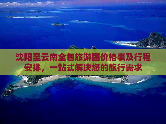 沈阳至云南全包旅游团价格表及行程安排，一站式解决您的旅行需求