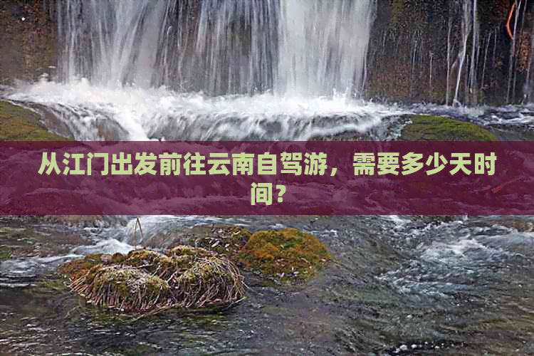 从江门出发前往云南自驾游，需要多少天时间？