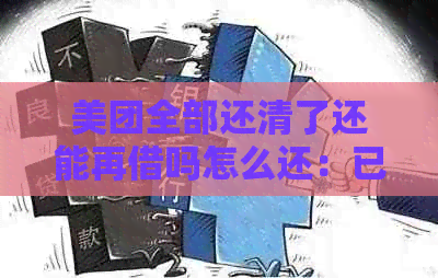 美团全部还清了还能再借吗怎么还：已还清的美团额度再次借款及还款操作指南