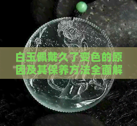 白玉佩戴久了变色的原因及其保养方法全面解析