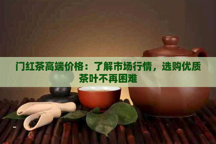 门红茶高端价格：了解市场行情，选购优质茶叶不再困难