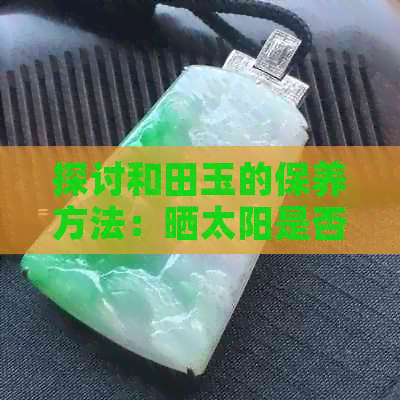 探讨和田玉的保养方法：晒太阳是否会影响其价值？