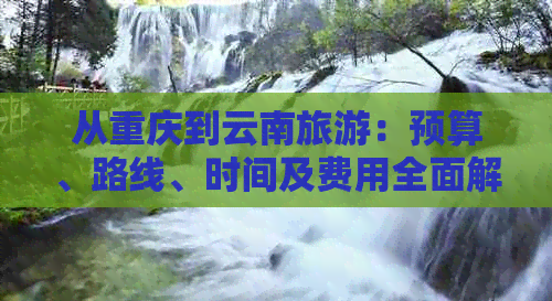 从重庆到云南旅游：预算、路线、时间及费用全面解析，助你轻松规划完美之旅