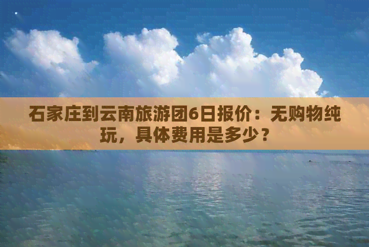 石家庄到云南旅游团6日报价：无购物纯玩，具体费用是多少？